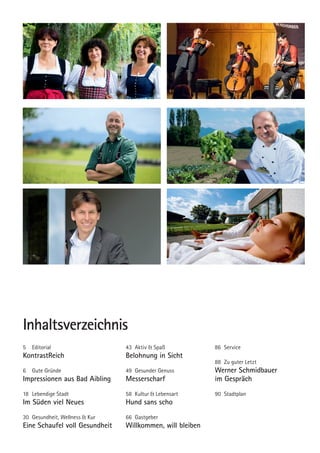 Inhaltsverzeichnis
5	Editorial
KontrastReich
6	 Gute Gründe
Impressionen aus Bad Aibling
18	 Lebendige Stadt
Im Süden viel Neues
30	 Gesundheit, Wellness & Kur
Eine Schaufel voll Gesundheit
43	 Aktiv & Spaß
Belohnung in Sicht
49	 Gesunder Genuss
Messerscharf
58 	Kultur & Lebensart
Hund sans scho
66	Gastgeber
Willkommen, will bleiben
86	Service
88	 Zu guter Letzt
Werner Schmidbauer
im Gespräch
90	Stadtplan
02 BAmagazin_Einleitung RZ.indd 3 02.10.14 10:55
 