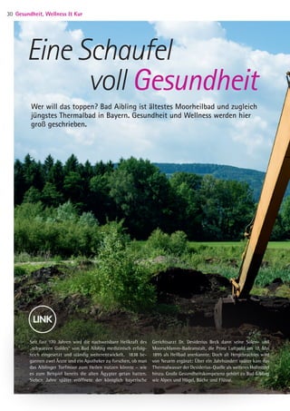 Seit fast 170 Jahren wird die nachweisbare Heilkraft des
„schwarzen Goldes“ von Bad Aibling medizinisch erfolg-
reich eingesetzt und ständig weiterentwickelt. 1838 be-
gannen zwei Ärzte und ein Apotheker zu forschen, ob man
das Aiblinger Torfmoor zum Heilen nutzen könnte – wie
es zum Beispiel bereits die alten Ägypter getan hatten.
Sieben Jahre später eröffnete der königlich bayerische
Gerichtsarzt Dr. Desiderius Beck dann seine Solen- und
Moorschlamm-Badeanstalt, die Prinz Luitpold am 17. Mai
1895 als Heilbad anerkannte. Doch alt Hergebrachtes wird
von Neuem ergänzt: Über ein Jahrhundert später kam das
Thermalwasser der Desiderius-Quelle als weiteres Heilmittel
hinzu. Große Gesundheitskompetenz gehört zu Bad Aibling
wie Alpen und Hügel, Bäche und Flüsse.
Eine Schaufel
voll Gesundheit
Wer will das toppen? Bad Aibling ist ältestes Moorheilbad und zugleich
jüngstes Thermalbad in Bayern. Gesundheit und Wellness werden hier
groß geschrieben.
Gesundheit, Wellness  Kur30
05 BAmagazin_GesundheitWellnessKur RZ.indd 30 05.12.14 13:57
 