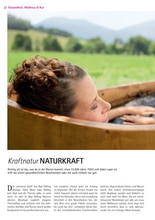 Das „schwarze Gold“ hat Bad Aibling
geprägt. Ohne Moor wäre Aibling
kein Bad und die Therme gäbe es auch
nicht. So aber ist Bad Aibling Bayerns
ältestes Moorbad, zugleich jüngstes
Thermalbad und zeichnet sich mit zahl-
reichen Kliniken und Ärzten durch größte
Kompetenz im Gesundheitsbereich aus.
Um zunächst einmal ganz am Anfang
zu beginnen: Bei der letzten Eiszeit vor
vielen Tausend Jahren entstand auch im
Inntal ein Gletscher. Als er sich zurückzog
hinterließ er den Rosenheimer See, der
sich über eine große Fläche erstreckte.
Im Laufe der Zeit verlandete dieser See.
In den zurückbleibenden Feuchtmulden
Richtig alt ist das, was da in die Wanne kommt: etwa 12.000 Jahre. Fühlt sich dabei super an,
hilft bei vielen gesundheitlichen Beschwerden oder tut auch einfach nur gut.
Kraftnatur NATURKRAFT
konnten abgestorbene Gräser und Moose
durch den hohen Grundwasserspiegel
nicht abgebaut werden und bildeten so
nach und nach ein Moor. Da ein natur-
belassener Moorkörper pro Jahr um etwa
einen Millimeter wächst, kann man sich
leicht vorstellen, dass es viele Jahrtau-
sende für ein richtiges Moor braucht.
Gesundheit, Wellness  Kur32
05 BAmagazin_GesundheitWellnessKur RZ.indd 32 07.11.14 10:20
 