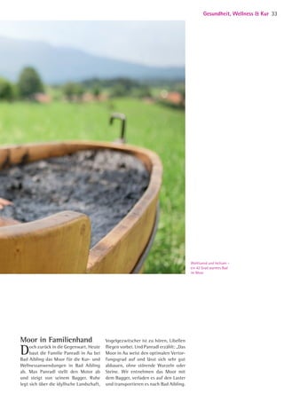 Wohltuend und heilsam –
ein 42 Grad warmes Bad
im Moor
Moor in Familienhand
Doch zurück in die Gegenwart. Heute
baut die Familie Panradl in Au bei
Bad Aibling das Moor für die Kur- und
Wellnessanwendungen in Bad Aibling
ab. Max Panradl stellt den Motor ab
und steigt von seinem Bagger. Ruhe
legt sich über die idyllische Landschaft,
Vogelgezwitscher ist zu hören, Libellen
fliegen vorbei. Und Panradl erzählt: „Das
Moor in Au weist den optimalen Vertor-
fungsgrad auf und lässt sich sehr gut
abbauen, ohne störende Wurzeln oder
Steine. Wir entnehmen das Moor mit
dem Bagger, verladen es auf den Laster
und transportieren es nach Bad Aibling.
Gesundheit, Wellness  Kur 33
05 BAmagazin_GesundheitWellnessKur RZ.indd 33 07.11.14 10:20
 