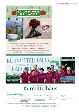 Angebot
3 Moorbäder
3 Massagen nur 120,-
Therapiemöglichkeiten
Massagen
 Klassische Massage
 Manuelle Lymphdrainage
Krankengymnastik
 Klassische KG
 Manuelle Therapie
 Schlingentisch Therapie
 Gerätegesteuerte KG
 Bobath Therapie
Physikalische Therapie
 Elektrotherapie
 Ultraschalltherapie
 Kältetherapie (Eis  Moor)
 Wärmetherapie (Rotlicht)
Balneologie
 Aiblinger Naturmoorbad
 Aiblinger Moorpackungen
 Medizinische Bäder
Osteopathie
 TCM
 Cranio-Sacrale Therapie
 Akupunktur
Rosenheimer Str. 55 83043 Bad Aibling Tel. +49(0)8061 2526 Fax +49(0)8061 7529
Telefonische Voranmeldung erbeten Ganzjährig geöffnet Alle Kassen
KurmittelhausAndreas  Meinrad Egger
Aiblinger Naturmoorbäder
 Wir bieten Ihnen neben gutem Service späte Behandlungszeiten für Berufstätige (Mo  Mi), Hausbesuche und kostenlosen Abholdienst an.
Zentrum für physikalische
Therapie, Osteopathie
und ambulante Kuren
BAD AI BLI NGER
H E I L M O O R
®
Moorkissen · Heilmoor · Moorbad · Moorsalbe
in allen Bad Aiblinger Apotheken und bei Panradl Moor GmbH
Tel. 08061-2319 · www.aiblinger-moorkissen.de
Gesundheit und Wohlbefinden mit Produkten
aus dem Bad Aiblinger Moor
Gesundheit, Wellness  Kur 35
05 BAmagazin_GesundheitWellnessKur RZ.indd 35 07.11.14 10:20
 