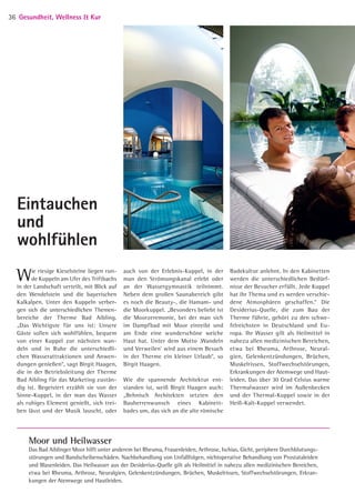 Wie riesige Kieselsteine liegen run­
de Kuppeln am Ufer des Triftbachs
in der Landschaft verteilt, mit Blick auf
den Wendelstein und die bayerischen
Kalkalpen. Unter den ­Kuppeln verber­
gen sich die unterschiedlichen Themen­
bereiche der Therme Bad Aibling.
„Das Wichtigste für uns ist: Unsere
Gäste sollen sich wohlfühlen, bequem
von einer Kuppel zur nächsten wan­
deln und in Ruhe die unterschiedli­
chen Wasserattraktionen und Anwen­
dungen genießen“, sagt Birgit Haagen,
die in der Betriebsleitung der Therme
Bad Aibling für das Marketing zustän­
dig ist. Begeistert erzählt sie von der
Sinne-Kuppel, in der man das Wasser
als ruhiges Element genießt, sich trei­
ben lässt und der Musik lauscht, oder
Eintauchen 
und
wohlfühlen
Moor und Heilwasser
Das Bad Aiblinger Moor hilft unter anderem bei Rheuma, Frauenleiden, Arthrose, Ischias, Gicht, periphere Durchblutungs­
störungen und Bandscheibenschäden. Nachbehandlung von Unfallfolgen, nichtoperative Behandlung von Prostataleiden
und Blasenleiden. Das Heilwasser aus der Desiderius-Quelle gilt als Heilmittel in nahezu allen medizinischen Bereichen,
etwa bei Rheuma, Arthrose, Neuralgien, Gelenkentzündungen, Brüchen, Muskelrissen, Stoffwechselstörungen, Erkran­
kungen der Atemwege und Hautleiden.
auch von der Erlebnis-Kuppel, in der
man den Strömungskanal erlebt oder
an der Wassergymnastik teilnimmt.
Neben dem großen Saunabereich gibt
es noch die Beauty-, die Hamam- und
die Moorkuppel. „Besonders beliebt ist
die Moorzeremonie, bei der man sich
im Dampfbad mit Moor einreibt und
am Ende eine wunderschöne weiche
Haut hat. Unter dem Motto ‚Wandeln
und Verweilen’ wird aus einem Besuch
in der Therme ein kleiner Urlaub“, so
Birgit Haagen.
Wie die spannende Architektur ent­
standen ist, weiß Birgit Haagen auch:
„Behnisch Architekten setzten den
Bauherrenwunsch eines Kabinett­
bades um, das sich an die alte römische
Badekultur anlehnt. In den Kabinetten
werden die unterschiedlichen Bedürf­
nisse der Besucher erfüllt. Jede Kuppel
hat ihr Thema und es werden verschie­
dene Atmosphären geschaffen.“ Die
Desiderius-Quelle, die zum Bau der
Therme führte, gehört zu den schwe­
felreichsten in Deutschland und Eu­
ropa. Ihr Wasser gilt als Heilmittel in
­nahezu allen medizinischen Bereichen,
etwa bei Rheuma, Arthrose, Neural­
gien, Gelenkentzündungen, Brüchen,
Muskelrissen, Stoffwechselstörungen,
Erkrankungen der Atemwege und Haut­
leiden. Das über 30 Grad Celsius warme
Thermalwasser wird im Außenbecken
und der Thermal-Kuppel sowie in der
Heiß-Kalt-Kuppel verwendet.
Gesundheit, Wellness  Kur36
05 BAmagazin_GesundheitWellnessKur RZ.indd 36 21.11.14 09:15
 