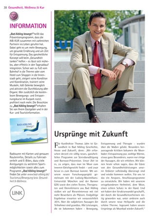 Ursprünge mit Zukunft
Für Kurdirektor Thomas Jahn ist Ge-
sundheit in Bad Aibling Geschichte,
Heute und Zukunft, denn: „Wir erfor-
schen derzeit ein völlig neues, ganzheit-
liches Programm zur Stressbewältigung
und Burnout-Prävention. Unser Ziel ist
es, zu zeigen, dass man im Moor zum
inneren Gleichgewicht findet – und zwar
bevor es zum Burnout kommt. Mit un-
serem neuen Forschungsprojekt ge-
meinsam mit der Ludwig-Maximilians-­
Universität München und der Barmer­
GEK sowie den vielen Ärzten, Therapeu-
ten und Dienstleistern aus Bad Aibling
stoßen wir auf Rieseninteresse mit viel
mehr Bewerbern als Plätzen. Endgültige
Ergebnisse erwarten wir voraussichtlich
2015. Aber die subjektiven Aussagen der
Teilnehmer sind grandios. Alle Leistungen,
die sie bekommen haben – Bewegung,
Entspannung und Therapie – wurden
über die Maßen gelobt. Besonders her-
ausragende Kritiken bekamen die Moor-
bäder: Entspannung pur, wohlige Wärme,
etwas ganz Besonderes, waren nur einige
der Aussagen, die wir erhielten. Wir kön-
nen heute schon sagen, dass die Gäste
von den Gesundheitsleistungen unse-
rer Anbieter vollständig überzeugt sind
und wieder kommen wollen. Für uns ist
das ein Ansporn, Anschlussprogramme
zu entwickeln. Wir haben mit unserem
ortsgebundenen Heilmittel, dem Moor,
einen echten Schatz in der Hand. Und
wir haben den Strukturwandel geschafft,
der durch die Gesundheitsreformen nö-
tig geworden war, unter anderem auch
durch unsere neue Heilquelle und die
schöne Therme. Ingesamt haben unsere
Ursprünge als Moorbad wieder Zukunft.“
INFORMATION
„Bad Aibling bewegt!“ heißt das
Präventionsprogramm, dass die
AIB-KUR zusammen mit zahlreichen
Partnern ins Leben gerufen hat.
Dabei geht es um mehr Bewegung,
um gesunde Ernährung und um Zeit
für Entspannung. Das ganzheitliche­
Konzept will beim „Gesundheit
­tanken“ helfen – es lässt sich mühe­
los, aber effektiv in den Tagesablauf
integrieren. Schon wer zu Fuß vom
Bahnhof in die Therme oder vom
Hotel zum Shoppen in die Innen­
stadt geht, steigert seine Kondition
und Koordination, trainiert seine
Muskeln, hält Gelenke beweglich
und aktiviert­die Durchblutung aller
Organe. Wer zusätzlich die kosten­
losen Bewegungs- und Entspan­
nungskurse im Kurpark nutzt,
profitiert noch mehr. Die Broschüre
zu „Bad Aibling bewegt!“ erhalten
Sie von Ihrem Gastgeber und in der
Kur- und Tourist­information.
Radtouren mit Karten und genauen
Routen­infos, Details zu Fahrrad­
ver­leih und E-Bikes, dazu viele
Anre­gungen zu weiteren Sport­
möglichkeiten sowie alles zum
Programm „Bad Aibling bewegt!“
finden Sie unter www.bad-aibling.de/
Tourismus/Bewegung bzw. Gesund-
heit  Wellness.
Gesundheit, Wellness  Kur38
05 BAmagazin_GesundheitWellnessKur RZ.indd 38 07.11.14 10:20
 