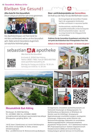 sebastian apotheke
Alles Gute für Ihre Gesundheit
Alles Gute für Ihre Gesundheit.
Dieser Leitspruch wird hier sehr ernst genommen.
Das Apothekerehepaar und Team berät Sie
mit Herz und Verstand, weil es um Ihre Gesundheit
geht. Dabei wird ein besonderes Augenmerk
auf natürliche Heilmittel gelegt.
Moor- und Kräuterprodukte von SonnenMoor.
Die Kraft aus der Natur für das Wohlbefinden nutzen.
Die Einzigartigkeit der SonnenMoor-Produkte
liegt in der ausgewogenen Kombination
von Moor und Kräutern in naturreiner Qualität.
Hochkonzentrierte, natürliche Wirkung,
ausgewählte Inhaltsstoffe und der konsequente
Verzicht auf künstliche Zusätze – das sind
nur einige Gründe für die Erfolgsgeschichte
von SonnenMoor.
©AiblingerPerlen/AtelierVersen
©AiblingerPerlen/AtelierVersen
Probieren Sie das SonnenMoor Gurgelwasser und sichern Sie
sich gratis das Kräuterbuch des Firmengründers Franz Fink.
Exklusiv in Ihrer Sebastian-Apotheke – wir beraten Sie gerne!
Bleiben Sie Gesund !
Kirchzeile 6, 83043 Bad Aibling
Telefon 08061-7908, Freecall 0800-8007908
www.apotheke-bad-aibling.de
Montag bis Freitag von 8.00 bis 18.30 Uhr
Samstag von 8.00 bis 12.30 Uhr
Gesundheit, Wellness  Kur40
Rheumaklinik Bad Aibling
Ghersburgstr. 20, 83043 Bad Aibling
Tel. +49 (0)8061 4960, Fax +49 (0)8061 496699
service@rheumaklinik-bad-aibling.de, www.rheumaklinik-bad-aibling.de
Öffnungszeiten: ganzjährig; Betten: 145
145 EZ, davon 3 Kombizimmer mit interner Verbindungstüre.
Alle Zimmer mit Dusche/WC, TV, Telefon, teilweise
behindertengeeignet.
Reha- und AHB-Klinik der Dt. Rentenversicherung Nordbayern.
Für degenerative, entzündliche weichteilrheumatische und
funktionelle Erkrankungen am Bewegungssystem. Für
Nachbehandlung von Operationen an Wirbelsäule und
Gelenken sowie bei Unfallfolgen. Versorgung der
Begleiterkrankungen einschließlich kompens. neurologischer
Erkrankungen. Aufgenommen werden Patienten aller
Rentenversicherungsträger, Selbstzahler mit verschiedenen
Wahlleistungsmöglichkeiten. Umfassende kompetente
physikalische Therapie (einschl. -110 °C Kältekammer) moderne
MTT, Propriozeptionszentrum. Fachärztl. Diagnostik (einschl.
Osteodensitometrie (DXA)) und klinische Betreuung.
Fachpsychologisch geleitete Seminare mit Einzeltherapie.
05 BAmagazin_GesundheitWellnessKur RZ.indd 40 07.11.14 10:20
 