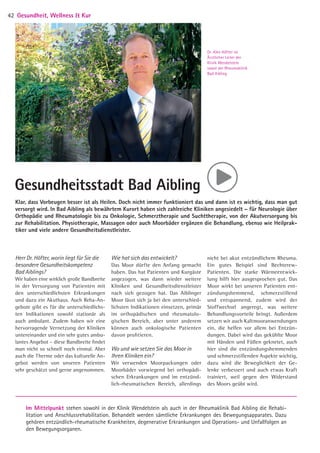 Herr Dr. Höfter, worin liegt für Sie die
besondere Gesundheitskompetenz
Bad Aiblings?
Wir haben eine wirklich große Bandbreite
in der Versorgung von Patienten mit
den unterschiedlichsten Erkrankungen
und dazu ein Akuthaus. Auch Reha-An-
gebote gibt es für die unterschiedlichs-
ten Indikationen sowohl stationär als
auch ambulant. Zudem haben wir eine
hervorragende Vernetzung der Kliniken
untereinander und ein sehr gutes ambu-
lantes Angebot – diese Bandbreite findet
man nicht so schnell noch einmal. Aber
auch die Therme oder das kulturelle An-
gebot werden von unseren Patienten
sehr geschätzt und gerne angenommen.
Wie hat sich das entwickelt?
Das Moor dürfte den Anfang gemacht
haben. Das hat Patienten und Kur­gäste
angezogen, was dann wieder weitere
Kliniken und Gesundheitsdienstleister
nach sich gezogen hat. Das Aiblinger
Moor lässt sich ja bei den unterschied-
lichsten Indikationen einsetzen, primär
im orthopädischen und rheumatolo-
gischen Bereich, aber unter anderem
­können auch onkologische Patienten
davon profitieren.
Wo und wie setzen Sie das Moor in
­Ihren Kliniken ein?
Wir verwenden Moorpackungen oder
Moorbäder vorwiegend bei orthopädi-
schen Erkrankungen und im entzünd-
lich-rheumatischen Bereich, allerdings
nicht bei akut entzündlichem Rheuma.
Ein gutes Beispiel sind Bechterew-­
Patienten. Die starke Wärmeentwick-
lung hilft hier ausgesprochen gut. Das
Moor wirkt bei unseren Patienten ent-
zündungshemmend, schmerzstillend­
und entspannend, zudem wird der
Stoffwechsel angeregt, was weitere
Behandlungsvorteile bringt. Außerdem
setzen wir auch Kaltmooranwendungen
ein, die helfen vor allem bei Entzün-
dungen. Dabei wird das gekühlte Moor
mit Händen und Füßen geknetet, auch
hier sind die entzündungshemmenden
und schmerzstillenden Aspekte wichtig,
dazu wird die Beweglichkeit der Ge-
lenke verbessert und auch etwas Kraft
­trainiert, weil gegen den Widerstand
des Moors geübt wird.
Gesundheitsstadt Bad Aibling
Klar, dass Vorbeugen besser ist als Heilen. Doch nicht immer funktioniert das und dann ist es wichtig, dass man gut
versorgt wird. In Bad Aibling als bewährtem Kurort haben sich zahlreiche Kliniken angesiedelt – für Neurologie über
Orthopädie und Rheumatologie bis zu Onkologie, Schmerztherapie und Suchttherapie, von der Akutversorgung bis
zur Rehabilitation. Physiotherapie, Massagen oder auch Moorbäder ergänzen die Behandlung, ebenso wie Heilprak-
tiker und viele andere Gesundheitsdienstleister.
Im Mittelpunkt stehen sowohl in der Klinik Wendelstein als auch in der Rheumaklinik Bad Aibling die Rehabi-
litation und Anschlussrehabilitation. Behandelt werden sämtliche Erkrankungen des Bewegungsapparates. Dazu
gehören entzündlich-rheumatische Krankheiten, degenerative Erkrankungen und Operations- und Unfallfolgen an
den Bewegungsorganen.
Dr. Alex Höfter ist
Ärztlicher Leiter der
Klinik Wendelstein
sowie der Rheumaklinik
Bad Aibling
Gesundheit, Wellness  Kur42 ©DRVNordbayern
05 BAmagazin_GesundheitWellnessKur RZ.indd 42 21.11.14 09:53
 