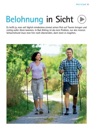 Belohnung in Sicht
Es heißt ja, man soll täglich mindestens einmal seinen Puls auf Touren bringen und
richtig außer Atem kommen. In Bad Aibling ist das kein Problem, nur den inneren
Schweinehund muss man hier noch überwinden, dann kann es losgehen.
Aktiv  Spaß 43
06 BAmagazin_AktivSpass RZ.indd 43 07.11.14 10:54
 