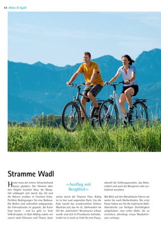 ›› Ausflug mit
Bergblick ‹‹
Heute muss der innere Schweinehund
daran glauben: Der Himmel über
den Hügeln leuchtet blau, die Mang-
fall schlängelt sich durch das Tal und
die Wiesen strahlen in frischem Grün.
Perfekte Bedingungen für eine Radtour.
Die Reifen sind ordentlich aufgepumpt,
die Fahrradtasche ist gepackt, die Karte
liegt bereit – und los geht es. Vom
Volksfestplatz in Bad Aibling radeln wir
zuerst nach Ellmosen und Thann, dann
weiter durch die Thanner Filze. Ruhig
ist es hier und angenehm flach. Um die
Ecke taucht das wunderschöne Schloss
Maxlrain auf, das im 16. Jahrhundert im
Stil der „bairischen“ Renaissance erbaut
wurde und sich in Privatbesitz befindet.
Leider ist es noch zu früh für eine Pause,
obwohl die Schlossgaststätte, das Bräu-
stüberl und auch der Biergarten sehr ver-
lockend aussehen.
Mit Blick auf den Wendelstein fahren wir
weiter bis nach Weihenlinden. ­Die erste­
Pause haben wir für die malerische Wall-
fahrtskirche zur Heiligen Dreifaltig­keit
aufgehoben: eine echte Idylle, die zu
erreichen, allerdings etwas Muskelein­
satz verlangt.
Stramme Wadl
Aktiv  Spaß44
06 BAmagazin_AktivSpass RZ.indd 44 07.11.14 10:54
 