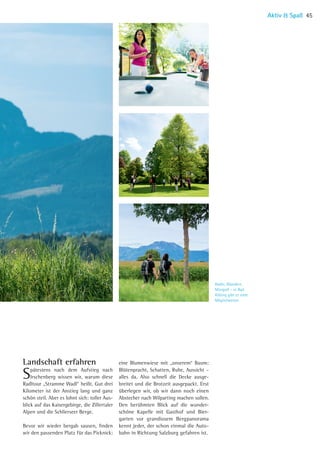 Radln, Wandern,
Minigolf – in Bad
Aibling gibt es viele
Möglichkeiten
 
Landschaft erfahren 
Spätestens nach dem Aufstieg nach
Irschenberg wissen wir, warum diese
Radltour „Stramme Wadl“ heißt. Gut drei
Kilometer ist der Anstieg lang und ganz
schön steil. Aber es lohnt sich: toller Aus-
blick auf das Kaisergebirge, die Zillertaler
Alpen und die Schlierseer Berge.
Bevor wir wieder bergab sausen, finden
wir den passenden Platz für das Picknick:
eine Blumenwiese mit „unserem“ Baum:
Blütenpracht, Schatten, Ruhe, Aussicht –
alles da. Also schnell die Decke ausge-
breitet und die Brotzeit ausgepackt. Erst
überlegen wir, ob wir dann noch einen­
Abstecher nach Wilparting machen sollen.
Den berühmten Blick auf die wunder­
schöne Kapelle mit Gasthof und Bier-
garten vor grandiosem Bergpanorama
kennt jeder, der schon einmal die Auto-
bahn in Richtung Salzburg gefahren ist.
Aktiv  Spaß 45
06 BAmagazin_AktivSpass RZ.indd 45 07.11.14 10:54
 