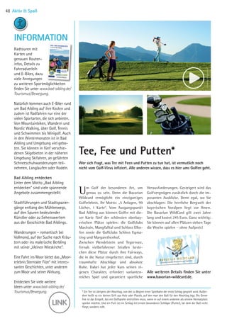 * Ein Tee ist übrigens der Abschlag, von der zu Beginn einer Spielbahn der erste Schlag gespielt wird. Außer-
dem heißt so ein kleiner Stift aus Holz oder Plastik, auf den man den Ball für den Abschlag legt. Die Green
Fee ist das Entgelt, das ein Golfspieler entrichten muss, wenn er auf einem anderem als seinem Heimatplatz
spielen möchte. Und ein Putt ist ein Schlag mit einem besonderen Schläger (Putter), bei dem der Ball nicht
fliegt, sondern rollt.
Alle weiteren Details finden Sie unter
www.bavarian-wildcard.de.
Um Golf der besonderen Art, um
genau zu sein. Denn die Bavarian
Wildcard ermöglicht ein einzigartiges
Golferlebnis. Ihr Motto: „5 Anlagen, 99
Löcher, 1 Karte“. Vom Ausgangspunkt
Bad Aibling aus können Golfer mit die-
ser Karte fünf der schönsten oberbay-
erischen Plätze spielen: die Golfclubs
Maxlrain, Mangfalltal und Schloss Elko-
fen sowie die Golfclubs Schloss Egma-
ting und Margarethenhof. 
Zwischen Wendelstein und Tegernsee,
fernab vielbefahrener Straßen beste-
chen diese Plätze durch ihre Fairways,
die in die Natur eingebettet sind, durch
traumhafte Abschläge und absolute
Ruhe. Dabei hat jeder Kurs seinen ei-
genen Charakter, erfordert varianten-
reiches Spiel und garantiert sportliche
Herausforderungen. Gesteigert wird das
Golfvergnügen zusätzlich durch die im-
posanten Ausblicke. Denn egal, wo Sie
abschlagen: Die herrliche Bergwelt der
bayerischen Voralpen liegt vor Ihnen.
Die Bavarian WildCard gilt zwei Jahre
lang und kostet 245 Euro. Ganz wichtig:
Sie können auf allen Plätzen sieben Tage
die Woche spielen – ohne Aufpreis!
Wer sich fragt, was Tee mit Feen und Putten zu tun hat, ist vermutlich noch
nicht vom Golf-Virus infiziert. ­Alle anderen wissen, dass es hier ums Golfen geht.
Tee, Fee und Putten*
Radtouren mit
Karten und
genauen Routen-
infos, Details zu
Fahrradverleih
und E-Bikes, dazu
viele Anregungen
zu weiteren Sportmöglichkeiten
finden Sie unter www.bad-aibling.de/
Tourismus/Bewegung.
Natürlich kommen auch E-Biker rund
um Bad Aibling auf ihre Kosten und
zudem ist Radfahren nur eine der
vielen Sportarten, die sich an­bieten.
Von Mountainbiken, Wandern und
Nordic Walking, über Golf, Tennis
und Schwimmen bis Minigolf. Auch
in den Wintermonaten ist in Bad
Aibling und Umgebung viel gebo-
ten. Sie können in fünf verschie-
denen Skigebieten in der näheren
Umgebung Skifahren, an geführten
Schneeschuhwanderungen teil­
nehmen, Langlaufen oder Rodeln. 
Bad Aibling entdecken
Unter dem Motto „Bad Aibling
entdecken“ sind viele spannende
Angebote zusammengestellt:
Stadtführungen und Stadtspazier-
gänge entlang des Mühlenwegs,
auf den Spuren bedeutender
Künstler oder zu Sehenswertem
aus der Geschichte Bad Aiblings.
Wanderungen – romantisch bei
Vollmond, auf der Suche nach Kräu-
tern oder ins malerische Berbling
mit seiner „kleinen Wieskirche“.
Eine Fahrt ins Moor bietet das „Moor­-
erlebnis Sterntaler Filze“ mit interes-
santen Geschichten, unter anderem
zum Moor und seiner Wirkung.
Entdecken Sie viele weitere
Ideen unter www.bad-aibling.de/
Tourismus/Bewegung.
INFORMATION
Aktiv  Spaß48
©GolfclubMaxlrain
©GolfclubMargaretenhof
06 BAmagazin_AktivSpass RZ.indd 48 05.12.14 15:46
 