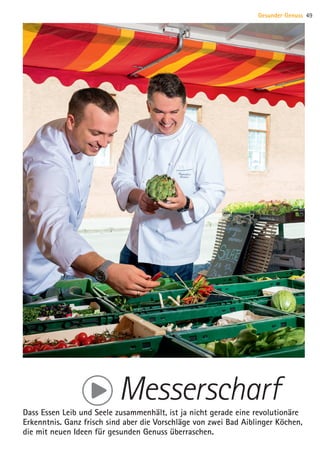 MesserscharfDass Essen Leib und Seele zusammenhält, ist ja nicht gerade eine revolutionäre
Erkenntnis. Ganz frisch sind aber die Vorschläge von zwei Bad Aiblinger Köchen,
die mit neuen Ideen für gesunden Genuss überraschen.
Gesunder Genuss 49
07 BAmagazin Gesunder Genuss_RZ.indd 49 07.11.14 13:03
 