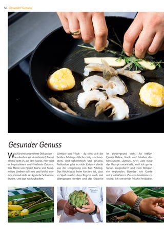 Was für eine angenehme Diskussion –
was kochen wir denn heute? Zuerst
einmal geht es auf den Markt. Hier gibt
es Inspirationen und frischeste Zutaten.
Das Menü von Fjodor Rolew und Maxi-
milian Lindner soll neu und leicht wer-
den, einmal nicht der typische Schweins-
braten. Und gut nachzukochen.
Gemüse und Fisch – da sind sich die
beiden Aiblinger Köche einig – schme-
cken, sind bekömmlich und gesund.
Außerdem gibt es viele Zutaten direkt
aus der Umgebung von Bad Aibling.
Das Wichtigste beim Kochen ist, dass
es Spaß macht, dass Regeln auch mal
übergangen werden und das Kreative
im Vordergrund steht. So erklärt
Fjodor Rolew, Koch und Inhaber des
Restau­rants „Genuss Art“: „Ich habe
das Rezept entwickelt, weil ich gerne
Neues ausprobiere und zum Beispiel
ein regionales Gemüse wie Gurke
mit exotischeren Zutaten kombinieren
wollte. Ich verwende frische Produkte,
Gesunder Genuss
Gesunder Genuss50
07 BAmagazin Gesunder Genuss_RZ.indd 50 07.11.14 13:03
 