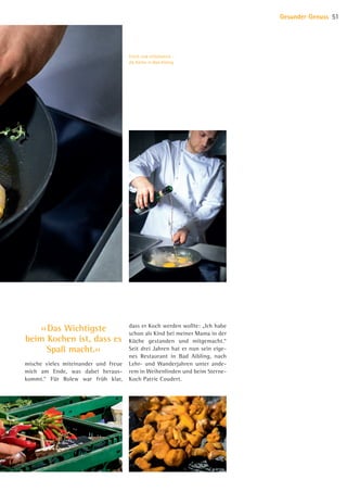 mische vieles miteinander und freue
mich am Ende, was dabei heraus-
kommt.“ Für Rolew war früh klar,
dass er Koch werden wollte: „Ich habe
schon als Kind bei meiner Mama in der
Küche gestanden und mitgemacht.“
Seit drei Jahren hat er nun sein eige-
nes Restaurant in Bad Aibling, nach
Lehr- und Wanderjahren unter ande-
rem in Weihenlinden und beim Sterne-
Koch Patric Coudert.
Gesunder Genuss 51
Frisch und einfallsreich –
die Küche in Bad Aibling
›› Das Wichtigste
beim Kochen ist, dass es
Spaß macht.‹‹
07 BAmagazin Gesunder Genuss_RZ.indd 51 07.11.14 13:03
 