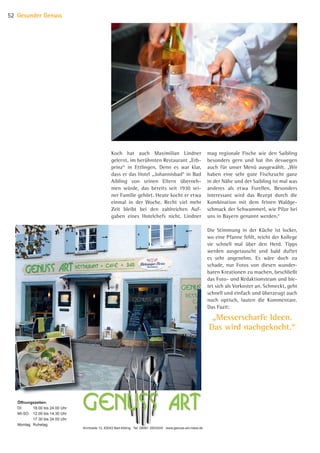 Öffnungszeiten:
DI 18.00 bis 24.00 Uhr
MI-SO 12.00 bis 14.30 Uhr
17.30 bis 24.00 Uhr
Montag Ruhetag
Kirchzeile 12, 83043 Bad Aibling Tel: 08061 3505245 www.genuss-art-rolew.de
mag regionale Fische wie den Saibling
besonders gern und hat ihn deswegen
auch für unser Menü ausgewählt. „Wir
haben eine sehr gute Fischzucht ganz
in der Nähe und der Saibling ist mal was
anderes als etwa Forellen. Besonders
interessant wird das Rezept durch die
Kombination mit dem feinen Waldge-
schmack der Schwammerl, wie Pilze bei
uns in Bayern genannt werden.“
Die Stimmung in der Küche ist locker,
wo eine Pfanne fehlt, reicht der Kollege
sie schnell mal über den Herd. Tipps
werden ausgetauscht und bald duftet
es sehr angenehm. Es wäre doch zu
schade, nur Fotos von diesen wunder-
baren Kreationen zu machen, beschließt
das Foto- und Redaktionsteam und bie-
tet sich als Vorkoster an. Schmeckt, geht
schnell und einfach und überzeugt auch
noch optisch, lauten die Kommentare.
Das Fazit:
Koch hat auch Maximilian Lindner
gelernt, im berühmten Restaurant „Erb-
prinz“ in Ettlingen. Denn es war klar,
dass er das Hotel „Johannisbad“ in Bad
Aibling von seinen Eltern überneh-
men würde, das bereits seit 1930 sei-
ner Familie gehört. Heute kocht er etwa
einmal in der Woche. Recht viel mehr
Zeit bleibt bei den zahlreichen Auf-
gaben eines Hotelchefs nicht. Lindner
Gesunder Genuss52
„Messerscharfe Ideen.
Das wird nachgekocht.“
07 BAmagazin Gesunder Genuss_RZ.indd 52 07.11.14 13:03
 