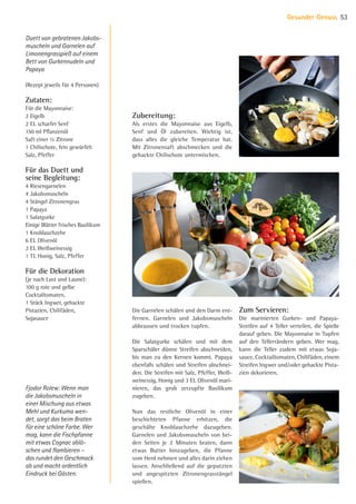 Duett von gebratenen Jakobs-
muscheln und Garnelen auf
Limonengrasspieß auf einem
Bett von Gurkennudeln und
Papaya
(Rezept jeweils für 4 Personen)
Zutaten:
Für die Mayonnaise:
2 Eigelb
2 EL scharfer Senf
150 ml Pflanzenöl
Saft einer ½ Zitrone
1 Chilischote, fein gewürfelt
Salz, Pfeffer
Für das Duett und
seine Begleitung:
4 Riesengarnelen
4 Jakobsmuscheln
4 Stängel Zitronengras
1 Papaya
1 Salatgurke
Einige Blätter frisches Basilikum
1 Knoblauchzehe
6 EL Olivenöl
2 EL Weißweinessig
1 TL Honig, Salz, Pfeffer
Für die Dekoration
(je nach Lust und Laune):
100 g rote und gelbe
Cocktailtomaten,
1 Stück Ingwer, gehackte
Pistazien, Chilifäden,
Sojasauce
Zubereitung:
Als erstes die Mayonnaise aus Eigelb,
Senf und Öl zubereiten. Wichtig ist,
dass alles die gleiche Temperatur hat.
Mit Zitronensaft abschmecken und die
gehackte Chilischote untermischen.
Die Garnelen schälen und den Darm ent-
fernen. Garnelen und Jakobsmuscheln
abbrausen und trocken tupfen.
Die Salatgurke schälen und mit dem
Sparschäler dünne Streifen abschneiden,
bis man zu den Kernen kommt. Papaya
ebenfalls schälen und Streifen abschnei-
den. Die Streifen mit Salz, Pfeffer, Weiß-
weinessig, Honig und 3 EL Olivenöl mari-
nieren, das grob zerzupfte Basilikum
zugeben.
Nun das restliche Olivenöl in einer
beschichteten Pfanne erhitzen, die
geschälte Knoblauchzehe dazugeben.
Garnelen und Jakobsmuscheln von bei-
den Seiten je 2 Minuten braten, dann
etwas Butter hinzugeben, die Pfanne
vom Herd nehmen und alles darin ziehen
lassen. Anschließend auf die geputzten
und angespitzten Zitronengrasstängel
spießen.
Fjodor Rolew: Wenn man
die Jakobsmuscheln in
einer Mischung aus etwas
Mehl und Kurkuma wen-
det, sorgt das beim Braten
für eine schöne Farbe. Wer
mag, kann die Fischpfanne
mit etwas Cognac ablö-
schen und flambieren –
das rundet den Geschmack
ab und macht ordentlich
Eindruck bei Gästen.
Zum Servieren:
Die marinierten Gurken- und Papaya-­
Streifen auf 4 Teller verteilen, die Spieße
darauf geben. Die Mayonnaise in ­Tupfen
auf den Tellerrändern geben. Wer mag,
kann die Teller zudem mit etwas ­Soja­-
sauce, Cocktailtomaten, Chilifäden, einem
Streifen Ingwer und/oder gehackte Pista-
zien dekorieren.
Gesunder Genuss 53
07 BAmagazin Gesunder Genuss_RZ.indd 53 07.11.14 13:03
 