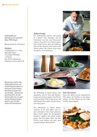 Zubereitung:
Die Saiblingsfilets putzen und jeweils
in 3 gleiche Teile schneiden und die
Fleischseite mit Salz und Zitronensaft
würzen. Etwas Öl in eine Pfanne geben,
heiß werden lassen, dann die Saiblings-
filets mit der Hautseite nach unten in die
Pfanne geben. Bei leichter Hitze lang-
sam garen, nicht umdrehen!
Die Pfifferlinge in kaltem Wasser kurz
abwaschen, auf ein Tuch oder Küchen-
krepp zum Trocknen geben. Eine Pfanne
mit etwas Butter heiß werden lassen, die
Pfifferlinge hinein geben und bei schwa-
cher Hitze garen.
Den Blattspinat in kaltem Wasser
waschen, in ein Tuch geben und tro-
cken schleudern. Einen Topf aufsetzen,
Butter hinein geben, die kleingehackte
Schalotte zugeben und glasig werden
lassen. Nun den Spinat dazu, mit Salz,
Pfeffer, etwas Muskat und ganz, ganz
wenig Knoblauch abschmecken.
Zum Servieren:
Zuerst den Spinat auf die vorgewärmten
Teller geben, die Fischfilets an den Spinat
anlegen, die Pilze hübsch auf dem Teller
verteilen. Guten Appetit
Saiblingsfilet auf
Blattspinat mit sautierten
Baby-Pfifferlingen
(Rezept jeweils für 4 Personen)
Zutaten:
4 Saiblingsfilets à ca. 150 g
500 g Blattspinat
250 g Baby-Pfifferlinge
1 Schalotte
Salz, Pfeffer, Muskatnuss,
Knoblauch, Zitrone, Butter, Öl,
Maximilian Lindner: Das
Saiblingsfilet besser nur
auf der Hautseite braten,­es
wird sonst leicht ­trocken.
Rote Beeren eignen sich
gut als Deko – optisch und
geschmacklich. An den
Spinat sollte man nur ganz
wenig Knoblauch geben,
damit er gut mit dem
­zarten Fisch harmoniert.
Gesunder Genuss54
07 BAmagazin Gesunder Genuss_RZ.indd 54 07.11.14 13:03
 
