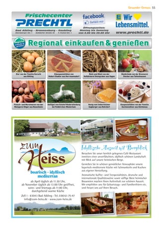 Besuchen Sie unser herrlich gelegenes Café-Restaurant
inmitten einer unverfälschten, idyllisch schönen Landschaft
mit Blick auf unsere heimischen Berge.
Genießen Sie in schöner gemütlicher Atmosphäre unsere
bayerisch-mediterrane Küche mit Schmankerln und Kuchen
aus eigener Herstellung.
Aromatische Kaffee- und Teespezialitäten, deutsche und
internationale Qualitätsweine sowie süffige Biere heimischer
Brauereien machen Ihren Aufenthalt zur schönen Auszeit.
Wir empfehlen uns für Geburtstags- und Familienfeiern etc.
und freuen uns auf Ihren Besuch.
ab April täglich ab 11:30 Uhr,
ab November täglich ab 13:00 Uhr geöffnet,
sonn- und feiertags ab 11:00 Uhr,
durchgehend warme Küche
Zell 1 . 83043 Bad Aibling . Tel. 08061-7547
info@zum-heiss.de . www.zum-heiss.de
Idyllische Auszeit mit Bergblick
boarisch . idyllisch
mediterran
www.prechtl.de
Bad Aibling – Brannenburg – Raubling
Ebersberger Str. 1 Nußdorfer Straße 33 F.-Fuckel-Str. 1
FrischecenterFrischecenterFrischecenterFrischecenterFrischecenterFrischecenterFrischecenterFrischecenterFrischecenter
Öffnungszeiten:
Montag bis Samstag
von 8.00 bis 20.00 Uhr
Gefällt mir
Fleisch- und Wurstwaren von der
Metzgerei Hilger aus Rosenheim
Eier von der Familie Kerschl
aus Götting
Käsespezialitäten von
Hubert Stadler aus Herrmannsdorf
Mehl und Müsli von der
Hofbäckerei Steingraber aus Vagen
Obstbrände von der Brennerei
Stocker aus Tattenhausen
Geflügel vom Gutshof Niederaltenburg
bei Feldkirchen-Westerham
Honig vom Imkermeister
Sagberger aus Rohrdorf
Eisspezialitäten von der Familie
Gschwendtner aus Söchtenau
RegionalRegionalRegionalRegional
einkaufen 
genießen! Regional einkaufengenießen
Gesunder Genuss 55
07 BAmagazin Gesunder Genuss_RZ.indd 55 07.11.14 13:03
 