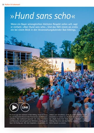 Ein Event jagt den nächsten in Bad Aibling. Immer ist etwas
los, vom klassischen Konzert über Festivals bis zum Maibaum­
aufstellen. Mal traditionell bayerisch mit vielen Trachtlern
und Blasmusik, mal aufregend zum Mitfiebern, mal lässig mit
Open Air-Feeling pur. Alle sind eingeladen, zu genießen, zu
erleben und mitzufeiern, wenn die beiden Aiblinger Trach­
tenvereine im Sommer zu „Boarisch drauss’n“ einladen oder
das „Hopfa Zupfa Fest“ Ende August in Maxlrain, der Bad
Aiblinger Marathon oder das Parkfest anstehen – um nur eine
kleine Auswahl zu nennen.
»Hund sans scho«
Wenn ein Bayer seinesgleichen höchsten Respekt zollen will, sagt
er einfach: »Aber Hund sans scho«. Und das fällt einem als erstes
ein bei einem Blick in den Veranstaltungskalender Bad Aiblings.
Kultur  Lebensart58
08 BAmagazin_KulturLebensart RZ.indd 58 07.11.14 14:10
 