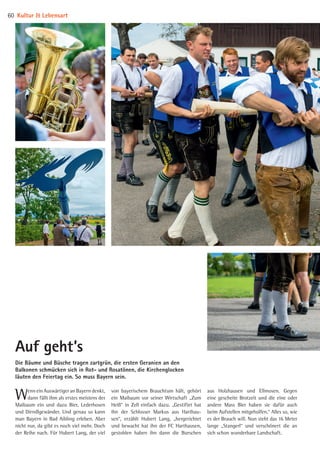 Wenn ein Auswärtiger an Bayern denkt,
dann fällt ihm als erstes meistens der
Maibaum ein und dazu Bier, Lederhosen
und Dirndlgewänder. Und genau so kann
man Bayern in Bad Aibling erleben. Aber
nicht nur, da gibt es noch viel mehr. Doch
der Reihe nach. Für Hubert Lang, der viel
von bayerischem Brauchtum hält, gehört
ein Maibaum vor seiner Wirtschaft „Zum
Heiß“ in Zell einfach dazu. „Gestiftet hat
ihn der Schlosser Markus aus Harthau­
sen“, erzählt Hubert Lang, „hergerichtet
und bewacht hat ihn der FC Harthausen,
gestohlen haben ihn dann die Burschen
Die Bäume und Büsche tragen zartgrün, die ersten Geranien an den
Balkonen schmücken sich in Rot- und Rosa­tönen, die Kirchenglocken
läuten den Feiertag ein. So muss Bayern sein.
Auf geht’s
aus Holzhausen und Ellmosen. Gegen
eine gescheite Brotzeit und die eine oder
andere Mass Bier haben sie dafür auch
beim Aufstellen mitgeholfen.“ Alles so, wie
es der Brauch will. Nun steht das 16 Meter
lange „Stangerl“ und verschönert die an
sich schon wunderbare Landschaft.
Kultur  Lebensart60
08 BAmagazin_KulturLebensart RZ.indd 60 07.11.14 14:10
 