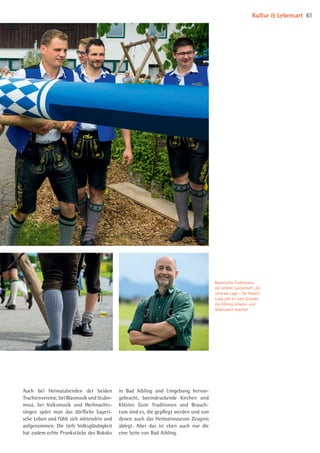 Bayerische Traditionen,
die schöne Landschaft, die
zentrale Lage – für Hubert
Lang gibt es viele Gründe,
die Aibling liebens- und
lebenswert machen
Auch bei Heimatabenden der beiden
Trachtenvereine, bei Blasmusik und Stubn-
musi, bei Volksmusik und Weihnachts­
singen spürt man das dörfliche bayeri­
sche Leben und fühlt sich mittendrin und
aufgenommen. Die tiefe Volksgläubigkeit
hat zudem echte Prunkstücke des Rokoko
in Bad Aibling und Umgebung hervor­
gebracht, beeindruckende Kirchen und
Klöster. Gute Traditionen und Brauch­
tum sind es, die gepflegt werden und von
denen auch das Heimatmuseum Zeugnis
ablegt. Aber das ist eben auch nur die
eine Seite von Bad Aibling.
Kultur  Lebensart 61
08 BAmagazin_KulturLebensart RZ.indd 61 07.11.14 14:10
 