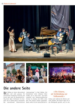 Bad Aibling ist heute überraschend
anders und steht genauso für
international anerkannte Festivals und
Events oder auch für Woodstock-Fee-
ling beim Open Air-Konzert im Kur-
park. Seit 15 Jahren gibt es inzwischen
das internationale Gitarrenfestival
Aschau auch während des Winters auf-
recht erhalten. Die Gitarre habe ich in
den Mittelpunkt gestellt, weil sie eine
„Saitensprünge“ in Bad Aibling. Der
künstlerische Leiter Johannes Erkes
erzählt, wie es dazu kam: „Ich hatte
zusätzlich zum Kammermusikfestival
‚Festivo’ in Aschau eine Reihe unter
dem Titel ‚Gitarre Aschau’ gegründet.
Damit wollte ich den Konzertbetrieb in
Die andere Seite
Kultur  Lebensart62
›› Die Gitarre,
als Verbindung zur
Volksmusik.‹‹
08 BAmagazin_KulturLebensart RZ.indd 62 05.12.14 15:29
 