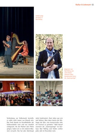 Vielfalt prägt
die Kultur in
Bad Aibling
Begeistert von
Bad Aibling und
seiner Kultur:
Johannes Erkes,
künstlerischer Leiter
der „Saitensprünge“
Verbindung zur Volksmusik herstellt,
es sollte nicht immer nur Klassik sein.
Das fand damals im Gewölbekeller der
Schlosseinkehr statt und war ziemlich
erfolgreich. Als die Pächter dort Pleite
gingen, haben wir es mit anderen Räu­
men versucht. Das hat aber überhaupt
nicht funktioniert. Zwei Jahre war erst
mal Schluss. Aber dann hatten die Aib­
linger die Idee, eine Konzertreihe oder
ein Festival zu gründen.“ Bald darauf
starteten die „Saitensprünge“ im Kur­
haus Bad Aibling und finden seither
jedes Jahr im November statt.
Kultur  Lebensart 63
©JohannesErkes
08 BAmagazin_KulturLebensart RZ.indd 63 07.11.14 14:10
 