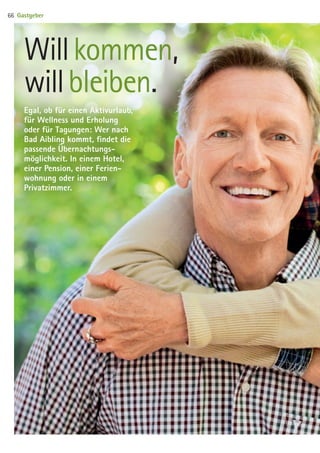Egal, ob für einen Aktivurlaub,
für Wellness und Erholung
oder für ­Tagungen: Wer nach
Bad Aibling kommt, findet die
passende Übernachtungs­-
möglichkeit. In einem Hotel,
einer Pension, einer Ferien­
wohnung oder in einem
Privatzimmer.
Will kommen, 	
will bleiben.
Gastgeber66
09 BAmagazin_Gastgeber RZ.indd 66 07.11.14 14:29
 