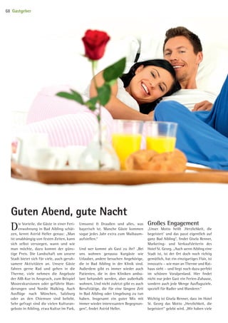 Die Vorteile, die Gäste in einer Feri-
enwohnung in Bad Aibling schät-
zen, kennt Astrid Heller genau: „Man
ist unabhängig von festen Zeiten, kann
sich selbst versorgen, wann und wie
man möchte, dazu kommt der güns-
tige Preis. Die Landschaft um unsere
Stadt bietet sich für viele, auch geruh-
samere Aktivitäten an. Unsere Gäste
fahren gerne Rad und gehen in die
Therme, viele nehmen die Angebote
der AIB-Kur in Anspruch, zum Beispiel
Moorexkursionen oder geführte Wan-
derungen und Nordic Walking. Auch
Ausflüge nach München, Salzburg
oder an den Chiemsee sind beliebt.
Sehr gefragt sind die vielen Kulturan-
gebote in Aibling, etwa Kultur im Park,
Umsonst  Draußen und alles, was
bayerisch ist. Manche Gäste kommen
sogar jedes Jahr extra zum Maibaum­
aufstellen.“
Und wer kommt als Gast zu ihr? „Bei
uns wohnen genauso Kurgäste wie
Urlauber, andere besuchen Angehörige,
die in Bad Aibling in der Klinik sind.
Außerdem gibt es immer wieder auch
Patienten, die in den Kliniken ambu-
lant behandelt werden, aber außerhalb
wohnen. Und nicht zuletzt gibt es auch
Berufstätige, die für eine längere Zeit
in Bad Aibling oder Umgebung zu tun
haben. Insgesamt ein guter Mix mit
immer wieder interessanten Begegnun-
gen“, findet Astrid Heller.
Großes Engagement
„Unser Motto heißt ‚Herzlichkeit, die
begeistert’ und das passt eigentlich auf
ganz Bad Aibling“, findet Gisela Renner,
Marketing- und Verkaufsleiterin des
Hotel St. Georg. „Auch wenn Aibling eine
Stadt ist, ist der Ort doch noch richtig
gemütlich, hat ein einzigartiges Flair, ist
innovativ – wie man an Therme und Rat-
haus sieht – und liegt noch dazu perfekt
im schönen Voralpenland. Hier findet
nicht nur jeder Gast ein Ferien-Zuhause,
sondern auch jede Menge Ausflugsziele,
speziell für Radler und Wanderer.“
Wichtig ist Gisela Renner, dass im Hotel
St. Georg das Motto „Herzlichkeit, die
begeistert“ gelebt wird. „Wir haben viele
Guten Abend, gute Nacht
Gastgeber68
09 BAmagazin_Gastgeber RZ.indd 68 07.11.14 14:29
 