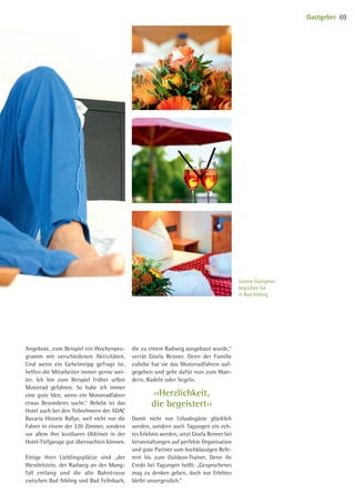 ››Herzlichkeit,
die begeistert‹‹
Angebote, zum Beispiel ein Wochenpro-
gramm mit verschiedenen Aktivitäten.
Und wenn ein Geheimtipp gefragt ist,
helfen die Mitarbeiter immer gerne wei-
ter. Ich bin zum Beispiel früher selbst
Motorrad gefahren. So habe ich immer
eine gute Idee, wenn ein Motorradfahrer
etwas Besonderes sucht.“ Beliebt ist das
Hotel auch bei den Teilnehmern der ADAC
Bavaria Historic Rallye, weil nicht nur die
Fahrer in einem der 220 Zimmer, sondern
vor allem ihre kostbaren Oldtimer in der
Hotel-Tief­garage gut übernachten können.
Einige ihrer Lieblingsplätze sind „der
Wendel­stein, der Radweg an der Mang­-
fall entlang und die alte Bahntrasse
zwischen Bad Aibling und Bad Feilnbach,
die zu einem Radweg ausgebaut wurde,“
verrät Gisela Renner. Denn der Familie
zuliebe hat sie das Motorradfahren auf-
gegeben und geht dafür nun zum Wan-
dern, Radeln oder Segeln.
Damit nicht nur Urlaubsgäste glücklich
werden, sondern auch Tagungen ein ech-
tes Erlebnis werden, setzt Gisela Renner bei
Veranstaltungen auf perfekte Organisation
und gute Partner vom hochklassigen Refe-
rent bis zum Outdoor-Trainer. Denn ihr
Credo bei Tagungen heißt: „Gesprochenes
mag zu denken geben, doch nur Erlebtes
bleibt unvergesslich.“
Unsere Gastgeber
begrüßen Sie
in Bad Aibling
Gastgeber 69
09 BAmagazin_Gastgeber RZ.indd 69 07.11.14 14:29
 
