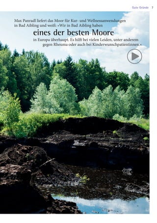 Max Panradl liefert das Moor für Kur- und Wellnessanwendungen
in Bad Aibling und weiß: »Wir in Bad Aibling haben
		 eines der besten Moore
		in Europa überhaupt. Es hilft bei vielen Leiden, unter anderem
			 gegen Rheuma oder auch bei Kinderwunschpatientinnen.«
Gute Gründe 7
03 BAmagazin_GuteGründe RZ.indd 7 06.11.14 09:46
 