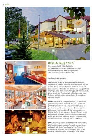 Hotel St. Georg www S
Herzlichkeit, die begeistert
Lage: Einfach perfekt im reizvollen Chiemsee-Alpenland:
Eingebettet in einer der schönsten Naturlandschaften liegt das
Hotel St. Georg direkt am Waldrand. Mitten im Grünen und
doch nur einige Gehminuten vom Ortskern Bad Aibling entfernt
empfängt Sie das Hotel mit allen Vorzügen. Ob Wellnessurlaub,
Wanderurlaub oder Familienurlaub in Oberbayern, das Hotel
St. Georg hat für jede Jahreszeit und jeden Geschmack das
passende Angebot.
Zimmer: Das Hotel St. Georg verfügt über 220 liebevoll und
gemütlich eingerichtete Zimmer, Suiten und Appartements,
größtenteils mit Balkon oder Terrasse. Genießen Sie die an-
genehme Atmosphäre unserer Standard-Zimmer - auf einen
Wohnkomfort in zeitgemäßem Design und mit modernem
Mobiliar dürfen Sie sich in unseren Komfort-Zimmern freuen.
Kleinkindausstattung wie Babybett, Babyphone, Babybade-
wanne, Wickelauﬂage, Nachttopf, WC-Sitz, Flaschenwärmer,
Desinfektionsautomat und Buggy gibt es auf Anfrage.
SPA: Entspannung ﬁnden Sie im SPA-Bereich mit Hallenbad,
Whirlpool, Unterwassermassage, Schwallbrause und Regen-
walddusche oder in der Saunalandschaft mit Finnischer
und Biosauna, Dampfbad und Infrarotkabine sowie im gut
ausgestatteten Fitnessraum. Im Wellness-Center und im
Ghersburgstraße 18, 83043 Bad Aibling
Tel.: +49 (0)8061 497-0, Fax: +49 (0)8061 497-105
hotel@sanktgeorg.com, www.sanktgeorg.com
Öffnungszeiten: ganzjährig; Betten: 440
Hotel70
09 BAmagazin_Gastgeber RZ.indd 70 07.11.14 14:29
 