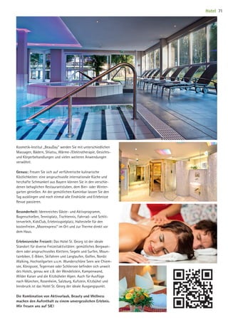 Kosmetik-Institut „BeauDay“ werden Sie mit unterschiedlichen
Massagen, Bädern, Shiatsu, Wärme-/Elektrotherapie, Gesichts-
und Körperbehandlungen und vielen weiteren Anwendungen
verwöhnt.
Genuss: Freuen Sie sich auf verführerische kulinarische
Köstlichkeiten: eine anspruchsvolle internationale Küche und
herzhafte Schmankerl aus Bayern können Sie in den verschie-
denen behaglichen Restaurantstuben, dem Bier- oder Winter-
garten genießen. An der gemütlichen Kaminbar lassen Sie den
Tag ausklingen und noch einmal alle Eindrücke und Erlebnisse
Revue passieren.
Besonderheit: Ideenreiches Gäste- und Aktivprogramm,
Bogenschießen, Tennisplatz, Tischtennis, Fahrrad- und Schlit-
tenverleih, KidsClub, Erlebnisspielplatz, Haltestelle für den
kostenfreien „Moorexpress“ im Ort und zur Therme direkt vor
dem Haus.
Erlebnisreiche Freizeit: Das Hotel St. Georg ist der ideale
Standort für diverse Freizeitaktivitäten: gemütliches Bergwan-
dern oder anspruchsvolles Klettern, Segeln und Surfen, Moun-
tainbiken, E-Biken, Skifahren und Langlaufen, Golfen, Nordic
Walking, Hochseilgarten u.v.m. Wunderschöne Seen wie Chiem-
see, Königssee, Tegernsee oder Schliersee beﬁnden sich unweit
des Hotels, genau wie z.B. der Wendelstein, Kampenwand,
Wilder Kaiser und die Kitzbüheler Alpen. Auch für Ausﬂüge
nach München, Rosenheim, Salzburg, Kufstein, Kitzbühel und
Innsbruck ist das Hotel St. Georg der ideale Ausgangspunkt.
Die Kombination von Aktivurlaub, Beauty und Wellness
machen den Aufenthalt zu einem unvergesslichen Erlebnis.
Wir freuen uns auf SIE!
Hotel 71
09 BAmagazin_Gastgeber RZ.indd 71 07.11.14 14:29
 