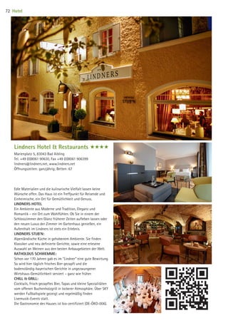 Lindners Hotel  Restaurants ####
Marienplatz 5, 83043 Bad Aibling
Tel. +49 (0)8061 90630, Fax +49 (0)8061 906399
lindners@lindners.net, www.lindners.net
Öffnungszeiten: ganzjährig; Betten: 67
Edle Materialien und die kulinarische Vielfalt lassen keine
Wünsche offen. Das Haus ist ein Treffpunkt für Reisende und
Einheimische, ein Ort für Gemütlichkeit und Genuss.
LINDNERS HOTEL
Ein Ambiente aus Moderne und Tradition, Eleganz und
Romantik – ein Ort zum Wohlfühlen. Ob Sie in einem der
Schlosszimmer den Glanz früherer Zeiten aufleben lassen oder
den neuen Luxus der Zimmer im Gartenhaus genießen, ein
Aufenthalt im Lindners ist stets ein Erlebnis.
LINDNERS STUB'N:
Alpenländische Küche in gehobenem Ambiente. Sie finden
Klassiker und neu definierte Gerichte, sowie eine erlesene
Auswahl an Weinen aus den besten Anbaugebieten der Welt.
RATHOLDUS SCHWEMME:
Schon vor 170 Jahren gab es im Lindner eine gute Bewirtung.
So wird hier täglich frisches Bier gezapft und die
bodenständig-bayerischen Gerichte in ungezwungener
Wirtshaus-Gemütlichkeit serviert – ganz wie früher.
CHILL  GRILL:
Cocktails, frisch gezapftes Bier, Tapas und kleine Spezialitäten
vom offenen Buchenholzgrill in lockerer Atmosphäre. Über SKY
werden Fußballspiele gezeigt und regelmäßig finden
Livemusik-Events statt.
Die Gastronomie des Hauses ist bio-zertifiziert (DE-ÖKO-006).
Hotel72
09 BAmagazin_Gastgeber RZ.indd 72 07.11.14 14:29
 