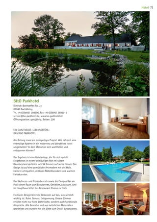 BO Parkhotel
Dietrich-Bonhoeffer-Str. 31
83043 Bad Aibling
Tel. +49 (0)8061 389990, Fax +49 (0)8061 3899915
service@bo-parkhotel.de, www.bo-parkhotel.de
Öffnungszeiten: ganzjährig; Betten: 200
EIN GANZ NEUES LEBENSGEFÜHL:
DAS BO PARKHOTEL
Am Anfang stand ein einzigartiges Projekt. Wie ließ sich eine
ehemalige Kaserne in ein modernes und attraktives Hotel
umgestalten? In dem Menschen sich wohlfühlen und
entspannen können?
Das Ergebnis ist eine Hotelanlage, die für sich spricht:
Eingebettet in einem weitläufigen Park mit altem
Baumbestand verteilen sich 94 Zimmer auf sechs Häuser. Das
Design ist auf eine gemütliche Art modern mit viel Holz,
kleinen Lichtquellen, zeitlosen Möbelklassikern und warmen
Farbakzenten.
Der Wellness- und Fitnessbereich sowie die Campus Bar am
Pool bieten Raum zum Entspannen, Genießen, Loslassen. Und
im Haupthaus bittet das Restaurant Casino zu Tisch.
Ein klares Design lenkt die Gedanken auf das, was wirklich
wichtig ist: Ruhe. Genuss. Entspannung. Unsere Zimmer
erfüllen nicht nur hohe ästhetische, sondern auch funktionale
Ansprüche. Alle Bereiche sind aus natürlichen Materialien
gearbeitet und wurden mit viel Liebe zum Detail ausgestattet.
Hotel 73
09 BAmagazin_Gastgeber RZ.indd 73 07.11.14 14:29
 