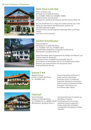 Hotel Garni Lindl-Hof
Florian und Andrea Lindl
Harthauser Str. 35, 83043 Bad Aibling
Tel. +49 (0)8061 49080, Fax +49 (0)8061 490860
info@lindl-hof.de, www.lindl-hof.de
Öffnungszeiten: ganzjährig, Betriebsurlaub über Weihnachten; Betten: 66
Der Lindl-Hof befindet sich in ruhiger und trotzdem zentraler Lage in Bad
Aibling. Das ideale Hotel für Geschäftsreisende, sportliche und
unternehmungslustige Kurgäste.
Wir können Ihnen auch familiengerechte Wohnungen (Preis auf Anfrage)
anbieten.
Unser Haus ist nicht barrierefrei.
Gasthof Kriechbaumer
Franz Kriechbaumer
Ebersberger Str. 72, 83043 Bad Aibling
Tel. +49 (0)8061 7202, Fax +49 (0)8061 36501
gasthofkriechbaumer@web.de, www.gasthof-kriechbaumer.de
Öffnungszeiten: ganzjährig; Betten: 29
Ruhige Ortsrandlage, idealer Ausgangspunkt für Ausflüge nach München, zum
Chiemsee, Tegernsee, Wendelstein.
Komfortable Zimmer mit Bad/WC oder Dusche/WC, Flach-TV.
Räumlichkeiten für Feierlichkeiten aller Art von 20-200 Personen,schöner
Biergarten, gute, bayerische Küche mit dem gewissen Etwas.
Ruhetage Restaurant: Mi.u.Do.
Schmid P $$
Magdalena Schmid
Ellmosen 10, 83043 Bad Aibling
Tel. +49 (0)8061 7622
Zwischen Bad Aibling und Ellmosen in
ruhiger und freier Aussichtslage.
Gemütliche Zimmer im Landhausstil
eingerichtet. Gästeküche und Unterstell-
plätze für Autos sind vorhanden.Familiäre
Atmosphäre. Transferservice zum
Kurmittelhaus Egger möglich.
Falterhof
Familie Rottmüller
Thalacker 3, 83043 Bad Aibling
Tel. +49 (0)8061 8107, Fax +49(0)8061 9387688
Öffnungszeiten: ganzjährig; Betten: 4
Unser Bauernhof liegt 2 km nördlich von
Bad Aibling in Thalacker.
Die Zweibettzimmer sind mit einer
gemütlicher Sitzecke ausgestattet. 1
Zimmer verfügt über einen Balkon.
Sitzmöglichkeit und Spielplatz im Garten
vorhanden.
76 Hotel | Pensionen | Privatzimmer
09 BAmagazin_Gastgeber RZ.indd 76 07.11.14 14:29
 