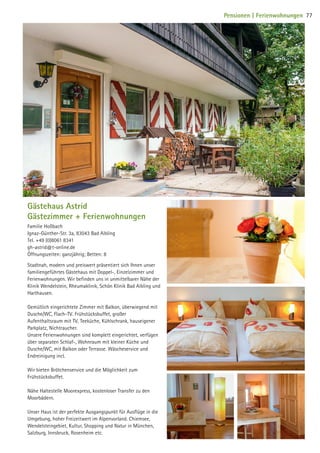 Gästehaus Astrid
Gästezimmer + Ferienwohnungen
Familie Hoßbach
Ignaz-Günther-Str. 3a, 83043 Bad Aibling
Tel. +49 (0)8061 8341
gh-astrid@t-online.de
Öffnungszeiten: ganzjährig; Betten: 8
Stadtnah, modern und preiswert präsentiert sich Ihnen unser
familiengeführtes Gästehaus mit Doppel-, Einzelzimmer und
Ferienwohnungen. Wir befinden uns in unmittelbarer Nähe der
Klinik Wendelstein, Rheumaklinik, Schön Klinik Bad Aibling und
Harthausen.
Gemütlich eingerichtete Zimmer mit Balkon, überwiegend mit
Dusche/WC, Flach-TV. Frühstücksbuffet, großer
Aufenthaltsraum mit TV, Teeküche, Kühlschrank, hauseigener
Parkplatz, Nichtraucher.
Unsere Ferienwohnungen sind komplett eingerichtet, verfügen
über separaten Schlaf-, Wohnraum mit kleiner Küche und
Dusche/WC, mit Balkon oder Terrasse. Wäscheservice und
Endreinigung incl.
Wir bieten Brötchenservice und die Möglichkeit zum
Frühstücksbuffet.
Nähe Haltestelle Moorexpress, kostenloser Transfer zu den
Moorbädern.
Unser Haus ist der perfekte Ausgangspunkt für Ausflüge in die
Umgebung, hoher Freizeitwert im Alpenvorland. Chiemsee,
Wendelsteingebiet, Kultur, Shopping und Natur in München,
Salzburg, Innsbruck, Rosenheim etc.
77Pensionen | Ferienwohnungen
09 BAmagazin_Gastgeber RZ.indd 77 07.11.14 14:29
 