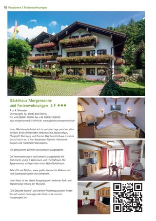 Gästehaus Morgensonne
und Ferienwohnungen 2 F $$$
A. u. K. Mooseder
Ghersburgstr. 5a, 83043 Bad Aibling
Tel. +49 (0)8061 90690, Fax +49 (0)8061 906924
haus.morgensonne@t-online.de, www.gästehausmorgensonne.de
Unser Gästehaus befindet sich in zentraler Lage zwischen allen
Kliniken, Klinik Wendelstein, Rheumaklinik, Novalis Haus,
Pflegestift Ghersburg und Therme. Das Kurmittelhaus erreichen
Sie zu Fuss in ca. 5 min. Kostenloser Transfer. Haltestelle
Kurpark und Haltestelle Moorexpress.
Die gemütlichen Zimmer sind komplett ausgestattet.
Die Ferienwohnungen sind komplett ausgestattet mit
Kochnische und je 1 Wohnraum und 1 Schlafraum. Die
Appartements verfügen über einen Wohn/Schlafraum.
Kabel-TV und Telefon, sowie große überdachte Balkone und
eine Gästewaschküche sind vorhanden.
Unser Haus ist der ideale Ausgangspunkt mehrerer Rad- und
Wanderwege entlang der Mangfall.
Die Gesunde Woche und weitere Wochenpauschalen finden
Sie auf unserer Homepage oder fordern Sie unseren
Hausprospekt an!
78 Pensionen | Ferienwohnungen
09 BAmagazin_Gastgeber RZ.indd 78 07.11.14 14:29
 