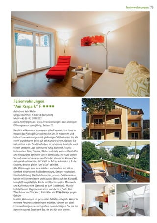 Ferienwohnungen
Am Kurpark F $$$$
Astrid und Heiri Heller
Meggendorferstr. 1, 83043 Bad Aibling
Mobil +49 (0)162 9278232
astrid.heller@gmx.de, www.ferienwohnungen-bad-aibling.de
Öffnungszeiten: ganzjährig; Betten: 10
Herzlich willkommen in unserem stilvoll renovierten Haus im
Herzen Bad Aiblings! Sie wohnen bei uns in modernen und
hellen Ferienwohnungen mit geräumigen Südbalkonen, die alle
einen wunderbaren Blick auf den Kurpark bieten. Obwohl Sie
sich mitten in der Stadt befinden, ist es bei uns durch die nach
hinten versetzte Lage wohltuend ruhig. Bahnhof, Tourist-
Information, Kino, Therme, Bäcker und viele weitere Geschäfte
und Restaurants befinden sich in Gehdistanz. Ihr Auto stellen
Sie auf unserem hauseigenen Parkplatz ab und so können Sie
sich gleich aufmachen, die Stadt zu Fuß zu erkunden, z.B. die
Eisdiele, die sich gleich um´s Eck befindet.
Alle Wohnungen sind neu möbliert und modern mit allem
Komfort eingerichtet: Fußbodenheizung, Design-Holzboden,
Komfort-Lüftung, Flachbildfernseher, privater Südterrassen-
balkon mit Sonnenliegen und Essplatz (Blick auf den Kurpark),
komplett ausgestattete Küche mit Geschirrspüler, Mikrowelle
und Kaffeemaschine (Senseo), W-LAN (kostenlos), Massiv-
holzbetten mit Hygienematratzen und -betten, Safe, Fön.
Waschmaschine/Trockner, Fahrräder und PKW-Garage gegen
Gebühr
In allen Wohnungen ist getrenntes Schlafen möglich. Wenn Sie
mehrere Personen unterbringen möchten, können wir zwei
Ferienwohnungen zu einer großen zusammenlegen. Sie mieten
dann ein ganzes Stockwerk (ca. 84 qm) für sich alleine.
Ferienwohnungen 79
09 BAmagazin_Gastgeber RZ.indd 79 07.11.14 14:29
 