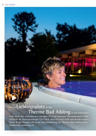 »Mein Lieblingsplatz in der
Therme Bad Aiblingist die Kelosauna.
Oder doch das Außenbecken mit über 30 Grad warmem Thermalwasser? Oder
vielleicht die Moor­zeremonie? Ein Glück, dass ich mich nicht entscheiden muss«,
findet Birgit Haagen, die in der Betriebsleitung der Therme Bad Aibling fürs
Marketing zuständig ist.
Gute Gründe8
03 BAmagazin_GuteGründe RZ.indd 8 06.11.14 09:46
 