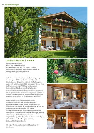 Landhaus Dengler F $$$$
Hans und Monika Dengler
Soinstr. 10a, 83043 Bad Aibling
Tel. +49 (0)8061 3231, Fax +49 (0)8061 9399026
info@landhaus-dengler.de, www.landhaus-dengler.de
Öffnungszeiten: ganzjährig; Betten: 8
Sie finden unser Landhaus in einer äußerst ruhigen Lage von
Bad Aibling, nur 300 m von der Therme und nur 10
Gehminuten vom Ortszentrum entfernt. Die Wohnungen
wurden mit viel Liebe eingerichtet, denn auf die kleinen Dinge
des Lebens kommt es an. Viel Holz, handgemachte
Bauernmöbel und die Liebe zum Detail geben den
Ferienwohnungen eine urgemütliche, ländliche Atmosphäre,
wie Sie es selten finden werden. Wir möchten Sie einladen, in
unseren Ferienwohnungen die schönsten Tage des Jahres zu
verbringen, denn zuhause ist da wo man sich wohlfühlt!
Stilvoll eingerichtete Ferienwohnungen alle mit
Fußbodenheizung. Diele, Bad mit Dusche und WC,
Doppelschlafzimmer, Küchen bestens ausgestattet mit
Spülmaschine und Esstisch im großen Wohnraum, 42 Zoll HD-
Flachbildschirm mit SAT-TV, Safe und Telefon.
Balkone und Terrassen alle nach Süden ausgerichtet und
überdacht mit Gartenmöbel, bei Terrassen mit Liegen, Balkone
mit Relaxliegen. Grillmöglichkeit vorhanden.
Für jede Wohnung stehen Parkplätze im Carport zur Verfügung.
Fahrradverleih und W-LAN Zugang kostenlos,
Gästewaschküche gegen Gebühr.
300 m zur Therme, Stadtzentrum und Kurpark ca. 10
Gehminuten
Ferienwohnungen80
09 BAmagazin_Gastgeber RZ.indd 80 07.11.14 14:29
 
