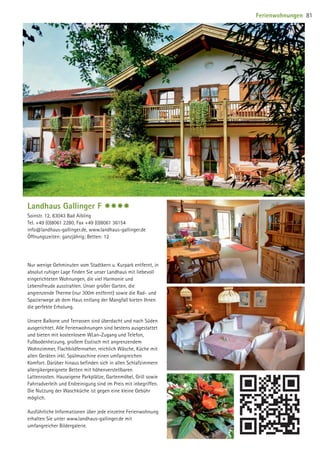 Landhaus Gallinger F $$$$
Soinstr. 12, 83043 Bad Aibling
Tel. +49 (0)8061 2280, Fax +49 (0)8061 36154
info@landhaus-gallinger.de, www.landhaus-gallinger.de
Öffnungszeiten: ganzjährig; Betten: 12
Nur wenige Gehminuten vom Stadtkern u. Kurpark entfernt, in
absolut ruhiger Lage finden Sie unser Landhaus mit liebevoll
eingerichteten Wohnungen, die viel Harmonie und
Lebensfreude ausstrahlen. Unser großer Garten, die
angrenzende Therme (nur 300m entfernt) sowie die Rad- und
Spazierwege ab dem Haus entlang der Mangfall bieten Ihnen
die perfekte Erholung.
Unsere Balkone und Terrassen sind überdacht und nach Süden
ausgerichtet. Alle Ferienwohnungen sind bestens ausgestattet
und bieten mit kostenlosem WLan-Zugang und Telefon,
Fußbodenheizung, großem Esstisch mit angrenzendem
Wohnzimmer, Flachbildfernseher, reichlich Wäsche, Küche mit
allen Geräten inkl. Spülmaschine einen umfangreichen
Komfort. Darüber hinaus befinden sich in allen Schlafzimmern
allergikergeeignete Betten mit höhenverstellbaren
Lattenrosten. Hauseigene Parkplätze, Gartenmöbel, Grill sowie
Fahrradverleih und Endreinigung sind im Preis mit inbegriffen.
Die Nutzung der Waschküche ist gegen eine kleine Gebühr
möglich.
Ausführliche Informationen über jede einzelne Ferienwohnung
erhalten Sie unter www.landhaus-gallinger.de mit
umfangreicher Bildergalerie.
Ferienwohnungen 81
09 BAmagazin_Gastgeber RZ.indd 81 07.11.14 14:29
 