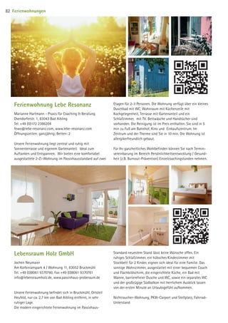 Ferienwohnung Lebe Resonanz
Marianne Hartmann - Praxis für Coaching  Beratung
Osendorferstr. 1, 83043 Bad Aibling
Tel. +49 (0)172 2386204
fewo@lebe-resonanz.com, www.lebe-resonanz.com
Öffnungszeiten: ganzjährig; Betten: 2
Unsere Ferienwohnung liegt zentral und ruhig mit
Sonnenterrasse und eigenem Gartenanteil. Ideal zum
Auftanken und Entspannen. Wir bieten eine komfortabel
ausgestattete 2-Zi-Wohnung im Passivhausstandard auf zwei
Etagen für 2-3 Personen. Die Wohnung verfügt über ein kleines
Duschbad mit WC, Wohnraum mit Küchenzeile mit
Kochgelegenheit, Terrasse mit Gartenanteil und ein
Schlafzimmer, mit TV. Bettwäsche und Handtücher sind
vorhanden. Die Reinigung ist im Preis enthalten. Sie sind in 5
min zu Fuß am Bahnhof, Kino und Einkaufszentrum. Im
Zentrum und der Therme sind Sie in 10 min. Die Wohnung ist
allergikerfreundlich gebaut.
Für Ihr ganzheitliches Wohlbefinden können Sie nach Termin-
vereinbarung im Bereich Persönlichkeitsentwicklung / Gesund-
heit (z.B. Burnout-Prävention) Einzelcoachingstunden nehmen.
Lebensraum Holz GmbH
Jochen Neumaier
Am Korbinianspark 4 / Wohnung 11, 83052 Bruckmühl
Tel. +49 (0)8061 9370760, Fax +49 (0)8061 9370761
info@lebensraumholz.de, www.passivhaus-proberaum.de
Unsere Ferienwohnung befindet sich in Bruckmühl, Ortsteil
Heufeld, nur ca. 2,7 km von Bad Aibling entfernt, in sehr
ruhiger Lage.
Die modern eingerichtete Ferienwohnung im Passivhaus-
Standard neuestem Stand lässt keine Wünsche offen. Ein
ruhiges Schlafzimmer, ein hübsches Kinderzimmer mit
Stockbett für 2 Kinder, eignen sich ideal für eine Familie. Das
sonnige Wohnzimmer, ausgestattet mit einer bequemen Couch
und Flachbildschirm, die eingerichtete Küche, ein Bad mit
Wanne, barrierefreier Dusche und WC, sowie ein separates WC
und der großzügige Südbalkon mit herrlichem Ausblick lassen
von der ersten Minute an Urlaubsgefühl aufkommen.
Nichtraucher-Wohnung, PKW-Carport und Stellplatz, Fahrrad-
Unterstand
Ferienwohnungen82
09 BAmagazin_Gastgeber RZ.indd 82 07.11.14 14:29
 