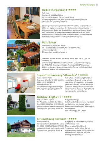Trudis Ferienparadies F $$$$
Trudi Krug
Ahornweg 3, 83043 Bad Aibling
Tel. +49 (0)8061 938077, Fax +49 (0)8061 30188
trudi.krug@googlemail.com, www.trudisferienparadies.blogspot.com
Öffnungszeiten: ganzjährig; Betten: 2
Die sonnige Ferienwohnung befindet sich in ruhiger Lage am Ortsrand, nur
5 Min. vom Stadtzentrum und von den Kliniken entfernt. Das geräumige
Schlafzimmer mit Balkon und Bergblick ist mit allergikergeeigneten Betten,
einer komfortablen Sitzgelegenheit und Kabel TV ausgestattet. Ein großes
Badezimmer mit Dusche/Badewanne, die Wohnküche mit Spülmaschine und
die Parkettböden schaffen eine behagliche Wohnatmosphäre.
Maria Moser
Feldbachweg 21, 83043 Bad Aibling
Tel. +49 (0)8061 5343 oder 36829, Fax +49 (0)8061 341651
sibylle.moser@gmx.de
Öffnungszeiten: ganzjährig; Betten: 4
Unser Haus liegt am Ortsrand von Willing. Bis zur Stadt sind es 2 km, zur
Therme 1,5 km.
Gemütlich eingerichtete Ferienwohnungen im 1. Stock, separater Eingang,
SAT-TV, Du/WC, Carport gegen Gebühr, Parkplatz und W-LAN kostenlos.
Schöner mediterraner Garten mit Liegestühlen, Terrasse mit Grillmöglichkeit.
Traumhafer Blick auf das Gebirgspanorama.
Gästehaus Englhart 1 F $$$$
Josef und Amalie Englhart
Am Windschlag 34, 83043 Bad Aibling
Tel. +49 (0)8061 3898208, Mobil +49 (0)176 85448917
gaestehaus-englhart@gmx.de, www.gaestehaus-englhart.de
Öffnungszeiten: ganzjährig; Betten: 10
Ruhige Ortsrandlage
Helle, freundliche Zimmer (ohne Frühstück)
mit Kochnische und Essplatz, teilweise
Balkon. Großzügige komplett modernisierte
Ferienwohnung.
Tiere auf Anfrage, 2,00 €/Nacht
Ferienwohnung Holzmaier F $$$$
Monika Holzmaier
Heinrichsdorfer Str. 21, 83043 Bad Aibling
Tel. +49 (0)8061 9399008, Fax 937486, Mobil 0171 9643618
monika.holzmaier@gmx.de, www.ferienparadies-moni.de
Öffnungszeiten: ganzjährig; Betten: 4
Ruhige Lage im Ortsteil Berbling, zu Stadt
und Therme ca. 3 km.
Moderne, grosse Wohnküche, 2
Schlafzimmer, großer Balkon, Bad mit
Dusche und Badewanne. Großer Garten mit
Spielgeräte und Liegewiese, Parkplatz,
Grillmöglichkeit, Stallhasen
Traum-Ferienwohnung Alpenblick F $$$$
Astrid und Heiri Heller
Geschwister-Scholl-Str. 10, 83043 Bad Aibling
Mobil +49 (0)162 9278232
astrid.heller@gmx.de
www.ferienwohnungen-bad-aibling.de
Öffnungszeiten: ganzjährig; Betten: 4
Sehr ruhige, helle Wohnung (75qm) mit
wunderbarem Bergblick, zentral gelegen,
neue Möbel, 2 Schlafzimmer, bestens aus-
gestattete Küche mit Esstisch, geräumiger
Südbalkon mit Essplatz und Sonnenliegen.
Waschmaschine, Flachbild-TV, W-LAN und
Fahrräder gratis, schöner Garten
Ferienwohnungen 83
09 BAmagazin_Gastgeber RZ.indd 83 07.11.14 14:29
 