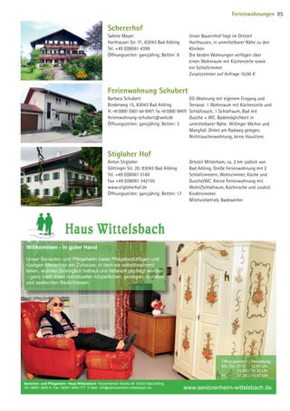 Schererhof
Sabine Mayer
Harthauser Str. 71, 83043 Bad Aibling
Tel. +49 (0)8061 4399
Öffnungszeiten: ganzjährig; Betten: 8
Unser Bauernhof liegt im Ortsteil
Harthausen, in unmittelbarer Nähe zu den
Kliniken
Die beiden Wohnungen verfügen über
einen Wohnraum mit Küchenzeile sowie
ein Schlafzimmer.
Zusatzzimmer auf Anfrage 10,00 €
Stigloher Hof
Anton Stigloher
Göttinger Str. 20, 83043 Bad Aibling
Tel. +49 (0)8061 5160
Fax +49 (0)8061 342155
www.stigloherhof.de
Öffnungszeiten: ganzjährig; Betten: 17
Ortsteil Mitterham, ca. 2 km südlich von
Bad Aibling. Große Ferienwohnung mit 2
Schlafzimmern, Wohnzimmer, Küche und
Dusche/WC. Kleine Ferienwohnung mit
Wohn/Schlafraum, Kochnische und zusätzl.
Kinderzimmer.
Milchviebetrieb, Badeweiher
Ferienwohnung Schubert
Barbara Schubert
Binderweg 15, 83043 Bad Aibling
Tel. +49 (0)8061 350037 oder 904971, Fax +49 (0)8061 904979
ferienwohnung-schubert@web.de
Öffnungszeiten: ganzjährig; Betten: 3
EG-Wohnung mit eigenem Eingang und
Terrasse. 1 Wohnraum mit Küchenzeile und
Schlafcouch, 1 Schlafraum, Bad mit
Dusche + WC. Bademöglichkeit in
unmittelbarer Nähe: Willinger Weiher und
Mangfall. Dirket am Radweg gelegen.
Nichtraucherwohnung, keine Haustiere.
Senioren- und Pﬂegeheim Haus Wittelsbach Rosenheimer Straße 49 83043 Bad Aibling
Tel: 08061 4900-0 Fax: 08061 4900-777 E-Mail: info@seniorenheim-wittelsbach.de
Öffnungszeiten / Verwaltung:
Mo.-Do. 07:30 – 12:30 Uhr
13:00 – 16:30 Uhr
Fr. 07.30 – 12:30 Uhr
www.seniorenheim-wittelsbach.de
Willkommen - In guter Hand
Unser Senioren- und Pﬂegeheim bietet Pﬂegebedürftigen und
rüstigen Menschen ein Zuhause, in dem sie selbstbestimmt
leben, wohnen,fürsorglich betreut und liebevoll gepﬂegt werden
– ganz nach ihren individuellen körperlichen, geistigen, sozialen
und seelischen Bedürfnissen.
Wittelsbach_Anzeige.indd 1 18.08.2014 11:42:03
Ferienwohnungen 85
09 BAmagazin_Gastgeber RZ.indd 85 07.11.14 14:29
 