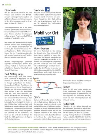 Gästekarte
Mit der Gästekarte erhalten Sie eine
Vielzahl von Vorteilen und Ermäßi-
gungen oder sogar Gratisangebote bei
geführten Touren, im Heimatmuseum,
in den Schwimmbädern und im Lese-
raum im Haus des Gastes.
Zum Beispiel können Sie in der Stadt-
bücherei gebührenfrei Bücher ausleihen,
Sie können kostenfrei mit dem Moor-Ex-
press fahren, erhalten Ermäßigungen
auf das gesamte Programm „Bad Aibling
entdecken!“ und vieles mehr.
Bei zahlreichen Sonderveranstaltungen
erhalten unsere Gäste Ermäßigungen,
u. a. bei einigen Veranstaltungen im
Kurhaus, bei Kutschfahrten sowie Bus-
ausflugsfahrten. Mehr Informationen
finden Sie im Veranstaltungskalender
auf unserer Internetseite, auf Sonder-
plakaten und im Stadt-Journal.
Weitere Vergünstigungen gewähren
folgende Einrichtungen: Therme Bad
Aibling, Freibad in Harthausen, Mini-
golfplatz im Kurpark, Eislaufhalle und
Tanzcafé Hubertus.
Bad Aibling App
Die „AIB-Kur-App“ steht zum kosten-
losen Download im App-Store für alle
Besitzer von iPhones und iPads sowie
im Google-Market-Place für Android-­
Handys bereit. Mit der App können Sie
Restaurants reservieren, Hotels buchen,
Wander- und Kulturtipps nachlesen oder
Ärzte suchen – wer ein Smartphone
dabei hat, reist damit bequemer. Der
mobile Reiseführer für Bad Aibling lie-
fert umfassende Informationen zu allen
Angeboten der Urlaubs- und Gesund-
heitsstadt. Nur ein Beispiel: Sie finden in
der „AIB-Kur-App“ nicht nur Rad- und
Wanderwege, sondern können sich dank
interaktivem Kartenmaterial perfekt und
einfach durch Ihre Touren navigieren.
Für Urlauber auf der Durchreise, für
Gäste vor Ort und für die Bürger der
Stadt Bad Aibling erleichtert die App so
die Freizeitgestaltung.
Facebook
Besuchen Sie uns auf Facebook! Werden
Sie Fan und Sie bleiben immer auf dem
neuesten Stand, bekommen die aktu-
ellsten Neuigkeiten über Bad Aibling,
Infos zu Veranstaltungen und Ideen,
was Sie während Ihres Aufenthaltes
unternehmen können!
Viele weitere interessante Informationen haben wir für Sie auf unserer Internet-­Seite www.bad-aibling.de/Tourismus/
Service  Infos zusammengestellt. Hier finden Sie auch die Möglichkeit, unsere Prospekte zu bestellen oder Ihren Gastgeber
online zu suchen und Ihren Aufenthalt direkt zu buchen.
ÖPNV
Gratis in der Region Bus fahren: Für Gäste
mit der Bad Aiblinger Gästekarte ist das
Bus fahren auf festgelegten Strecken rund
um Bad Aibling gratis. Sie können mit Ihrer
Gästekarte in diesem Gebiet kostenfrei die
gesamten Buslinien nutzen. So sind Sie
bei einem Aufenthalt in Bad Aibling auch
ohne Auto stets mobil. Zusätzlich können
Sie bei Ihren Rad- oder Wandertouren
auch weiter entfernte Ziele ansteuern und
Moor-Express
Bei einem Aufenthalt in Bad Aibling
sind Sie auch ohne Auto stets mobil. Der
Moor-Express erschließt in kurzen Zei-
tintervallen das gesamte Stadtgebiet und
fährt auch die Kliniken an. Der Bus ist kli-
matisiert und rollstuhlgerecht eingerichtet,
jede Fahrt kostet 1,80 Euro. Gäste fahren
mit der Bad Aiblinger Gästekarte kosten-
los. Der Bus fährt Montag bis Samstag von
8.00 Uhr (Sonntagab9.20Uhr)bis 17.00 Uhr.
Abendfahrten werden nach Bedarf, z. B.
bei Veranstaltungen, durchgeführt.
dann mit den Bussen des ÖPNV wieder zum
Ausgangspunkt zurückkehren.
Parken
Damit Sie sich vom ersten Moment an
richtig wohlfühlen, bietet Bad Aibling
über 900 Parkplätze in der Innenstadt für
eine bequeme und stressfreie Ankunft,
wobei bei allen Straßenparkplätzen die
1. Stunde frei ist.
Radverleih
Erkunden Sie die schöne Gegend um
Bad Aibling mit dem Fahrrad oder E-Bike.
Öffnungszeiten Radlverleih bei der Tourist-
Info Bad Aibling von April bis Oktober:
Montag – Freitag: 09:00 Uhr bis 10:00 Uhr
Freitag zusätzlich: 13:00 Uhr bis 13:30 Uhr
Samstag, Sonntag und Feiertag geschlossen!
Mobil vor Ort
86 Service
BUSFAHREN
ist für Gäste mit der Bad Aiblinger Gästekarte
GRATIS
Rosenheim
SamerbergBad
Feilnbach
Bad
Aibling
Brannenburg
Maxlrain
Raubling
9571
9580
9493
40
38
38
38
45/46
Rosenheim
SamerbergBad
Feilnbach
Bad
Aibling
Brannenburg
Maxlrain
Raubling
9571
9580
9493
40
38
38
38
45/46
10 BAmagazin_Service RZ_KB-LB.indd 86 07.11.14 15:39
 