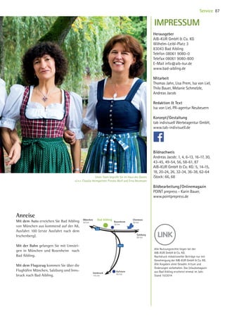 Anreise
Mit dem Auto erreichen Sie Bad Aibling
von München aus kommend auf der A8,
Ausfahrt 100 (erste Ausfahrt nach dem
Irschenberg).
Mit der Bahn gelangen Sie mit Umstei-
gen in München und Rosenheim nach
Bad Aibling.
Mit dem Flugzeug kommen Sie über die
Flughäfen München, Salzburg und Inns-
bruck nach Bad Aibling.
Herausgeber
AIB-KUR GmbH  Co. KG
Wilhelm-Leibl-Platz 3
83043 Bad Aibling
Telefon 08061 9080-0
Telefax 08061 9080-800
E-Mail info@aib-kur.de
www.bad-aibling.de
Mitarbeit
Thomas Jahn, Lisa Prem, Isa von Liel,
Thilo Bauer, Melanie Schmelzle,
Andreas Jacob
Redaktion  Text
Isa von Liel, PR-agentur Neubeuern
Konzept / Gestaltung
tab indivisuell Werbeagentur GmbH,
www.tab-indivisuell.de
Bildnachweis
Andreas Jacob: 1, 4, 6-13, 16-17, 30,
43-45, 49-54, 56, 58-61, 87
AIB-KUR GmbH  Co. KG: 5, 14-15,
18, 20-24, 26, 32-34, 36-38, 62-64
iStock: 66, 68
Bildbearbeitung / Onlinemagazin
POINT prepress - Karin Bauer,
www.pointprepress.de
IMPRESSUM
Kufstein
40 km
Salzburg
90 km
Rosenheim
10 km
Bad Aibling Chiemsee
30 km
München
50 km
Innsbruck
115 km
A8
A93
Alle Nutzungsrechte liegen bei der
AIB-KUR GmbH  Co. KG.
Nachdruck redaktioneller Beiträge nur mit
Genehmigung der AIB-KUR GmbH  Co. KG.
Alle Angaben ohne Gewähr. Irrtum und
Änder­ungen vorbehalten. Das Urlaubsmagazin
aus Bad Aibling erscheint einmal im Jahr.
Stand 10/2014
87Service
Unser Team begrüßt Sie im Haus des Gastes
v.l.n.r. Claudia Heimgartner, Piroska Wulf und Erna Neumeyer
10 BAmagazin_Service RZ_KB-LB.indd 87 21.11.14 11:11
 