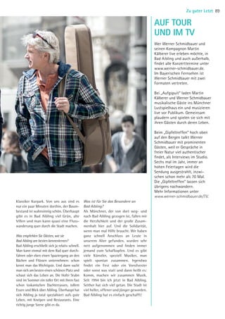 Klassiker Kurpark. Von uns aus sind es
nur ein paar Minuten dorthin, der Baum-
bestand ist wahnsinnig schön. Überhaupt
gibt es in Bad Aibling viel Grün, alte
Villen und man kann quasi eine Fluss-
wanderung quer durch die Stadt machen.
Was empfehlen Sie Gästen, wie sie
Bad Aibling am besten kennenlernen?
Bad Aibling erschließt sich ja relativ schnell.
Man kann einmal mit dem Rad quer durch-
fahren oder eben einen Spaziergang an den
Bächen und Flüssen unternehmen: schon
kennt man das Wichtigste. Und dann sucht
man sich am besten einen schönen Platz und
schaut sich das Leben an. Die Hofer Stubn
sind im Sommer ein toller Ort mit ihren fast
schon toskanischen Dachterrassen, tollem
Essen und Blick über Aibling. Überhaupt hat
sich Aibling ja total spezialisiert aufs gute
Leben, mit Kneipen und Restaurants. Eine
richtig junge Szene gibt es da.
Was ist für Sie das Besondere an
Bad Aibling?
Als Münchner, der von dort weg- und
nach Bad Aibling gezogen ist, fallen mir
die Herzlichkeit und der große Zusam-
menhalt hier auf. Und die Solidarität,
wenn man mal Hilfe braucht. Wir haben
ganz schnell Anschluss an Leute in
unserem Alter gefunden, wurden sehr
nett aufgenommen und finden immer
jemand zum Schafkopfen. Und es gibt
viele Künstler, speziell Musiker, man
spielt spontan zusammen. Irgendwo
findet ein Fest oder ein Vorsilvester
oder sonst was statt und dann heißt es:
Komm, machen wir zusammen Musik.
Seit 1994 bin ich jetzt in Bad Aibling.
Seither hat sich viel getan. Die Stadt ist
viel heller, offener und jünger geworden.
Bad Aibling hat es einfach geschafft!
AUF TOUR
Wer Werner Schmidbauer und
seinen Kompagnon Martin
Kälberer live erleben möchte, in
Bad Aibling und auch außerhalb,
findet alle Konzerttermine unter
www.werner-schmidbauer.de.
Im Bayerischen Fernsehen ist
Werner Schmidbauer mit zwei
Formaten vertreten.
Bei „Aufgspuit“ laden Martin
Kälberer und Werner Schmidbauer
musikalische Gäste ins Münchner
Lustspielhaus ein und musizieren
live vor Publikum. Gemeinsam
plaudern und spielen sie sich mit
ihren Gästen durch deren Leben.
Beim „Gipfeltreffen“ hoch oben
auf den Bergen talkt Werner
Schmidbauer mit prominenten
Gästen, weil er Gespräche in
freier Natur viel authentischer
findet, als Interviews im Studio.
Sechs mal im Jahr, immer an
hohen Feiertagen wird die
Sendung ausgestrahlt, inzwi-
schen schon mehr als 70 Mal.
Die „Gipfeltreffen“ lassen sich
übrigens nachwandern.
Mehr Informationen unter
www.werner-schmidbauer.de/TV.
UND IM TV
89Zu guter Letzt
©TillJenninger
10 BAmagazin_Service RZ_KB-LB.indd 89 07.11.14 15:36
 