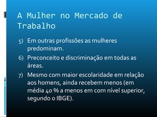 A Mulher no Mercado de
Trabalho
5) Em outras profissões as mulheres
predominam.
6) Preconceito e discriminação em todas as
áreas.
7) Mesmo com maior escolaridade em relação
aos homens, ainda recebem menos (em
média 40 % a menos em com nível superior,
segundo o IBGE).
 