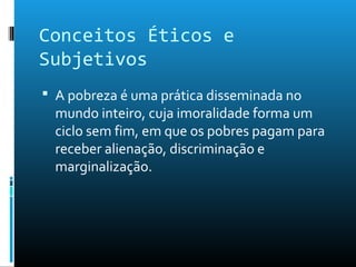 Conceitos Éticos e
Subjetivos
 A pobreza é uma prática disseminada no
mundo inteiro, cuja imoralidade forma um
ciclo sem fim, em que os pobres pagam para
receber alienação, discriminação e
marginalização.
 