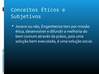 Conceitos Éticos e
Subjetivos
 Jovens ou não, Engenheiros tem por missão
ética, desenvolver e difundir a melhoria do
bem comum através da práxis, pois uma
solução bem executada, é uma solução social.
 