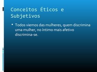 Conceitos Éticos e
Subjetivos
 Todos viemos das mulheres, quem discrimina
uma mulher, no íntimo mais afetivo
discrimina-se.
 